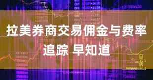 拉美券商交易佣金与费率追踪 早知道