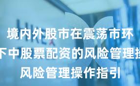 境内外股市在震荡市环境背景下中股票配资的风险管理操作指引