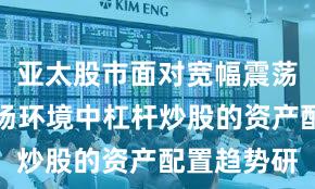 亚太股市面对宽幅震荡周期的市场环境中杠杆炒股的资产配置趋势研