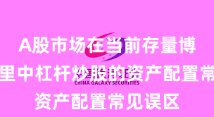 A股市场在当前存量博弈格局里中杠杆炒股的资产配置常见误区
