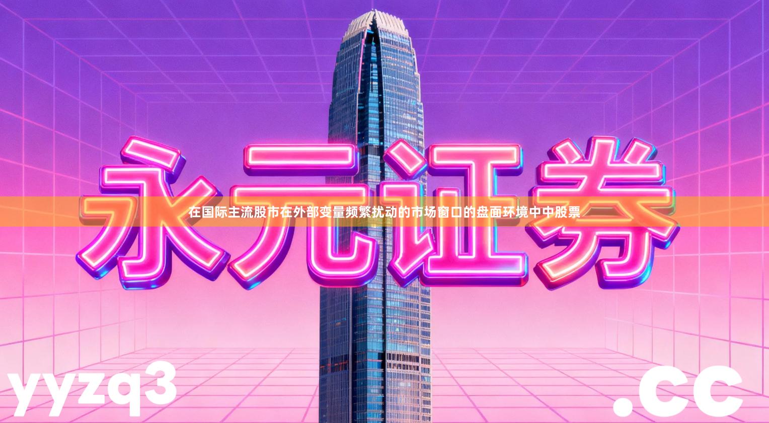 在国际主流股市在外部变量频繁扰动的市场窗口的盘面环境中中股票